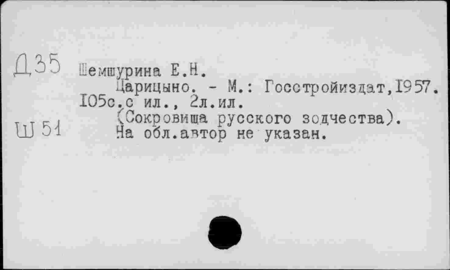 ﻿Ц35	Шемшурина E.H. Царицыно. - M.: Госстройиз дат, 1957 1О5с..с ил., 2л.ил.
W 54	(Сокровища русского зодчества). На обл.автор не указан.